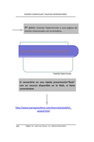 DISEÑO CURRICULAR Y NUEVAS GENERACIONES




          4º paso. Insertar hipervínculo a una página de
          interés relacionada con la temática.




                                                Insertar hipervínculo


      O convertirlo en una rápida presentación”flash”
      con un recurso disponible en la Web, si tiene
      conectividad.




http://www.ispringsolutions.com/overview/publish_
                   wizard.html




142        Mgter. Lic. José Luis Córica - Lic. Patricia Dinerstein
 