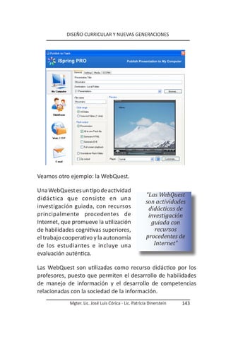 DISEÑO CURRICULAR Y NUEVAS GENERACIONES




Veamos otro ejemplo: la WebQuest.

Una WebQuest es un tipo de actividad
                                                       “Las WebQuest
didáctica que consiste en una
                                                       son actividades
investigación guiada, con recursos                      didácticas de
principalmente procedentes de                           investigación
Internet, que promueve la utilización                    guiada con
de habilidades cognitivas superiores,                     recursos
el trabajo cooperativo y la autonomía                  procedentes de
de los estudiantes e incluye una                          Internet”
evaluación auténtica.

Las WebQuest son utilizadas como recurso didáctico por los
profesores, puesto que permiten el desarrollo de habilidades
de manejo de información y el desarrollo de competencias
relacionadas con la sociedad de la información.
            Mgter. Lic. José Luis Córica - Lic. Patricia Dinerstein   143
 