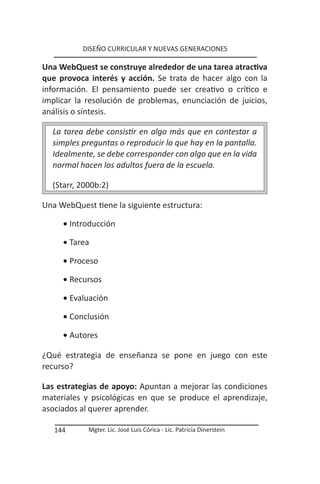 DISEÑO CURRICULAR Y NUEVAS GENERACIONES

Una WebQuest se construye alrededor de una tarea atractiva
que provoca interés y acción. Se trata de hacer algo con la
información. El pensamiento puede ser creativo o crítico e
implicar la resolución de problemas, enunciación de juicios,
análisis o síntesis.

  La tarea debe consistir en algo más que en contestar a
  simples preguntas o reproducir lo que hay en la pantalla.
  Idealmente, se debe corresponder con algo que en la vida
  normal hacen los adultos fuera de la escuela.

  (Starr, 2000b:2)

Una WebQuest tiene la siguiente estructura:

     • Introducción

     • Tarea

     • Proceso

     • Recursos

     • Evaluación

     • Conclusión

     • Autores

¿Qué estrategia de enseñanza se pone en juego con este
recurso?

Las estrategias de apoyo: Apuntan a mejorar las condiciones
materiales y psicológicas en que se produce el aprendizaje,
asociados al querer aprender.

   144      Mgter. Lic. José Luis Córica - Lic. Patricia Dinerstein
 