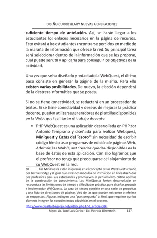 DISEÑO CURRICULAR Y NUEVAS GENERACIONES

suficiente tiempo de antelación. Así, se harán llegar a los
estudiantes los enlaces necesarios en la página de recursos.
Esto evitará a los estudiantes encontrarse perdidos en medio de
la maraña de información que ofrece la red. Su principal tarea
será seleccionar dentro de la información que se les propone,
cuál puede ser útil y aplicarla para conseguir los objetivos de la
actividad.

Una vez que se ha diseñado y redactado la WebQuest, el último
paso consiste en generar la página de la misma. Para ello
existen varias posibilidades. De nuevo, la elección dependerá
de la destreza informática que se posea.

Si no se tiene conectividad, se redactará en un procesador de
textos. Si se tiene conectividad y deseos de mejorar la práctica
docente, pueden utilizarse generadores de plantillas disponibles
en la Web, que facilitarán el trabajo docente.
    • PHP WebQuest es una aplicación desarrollada en PHP por
      Antonio Temprano y diseñada para realizar Webquest,
      Miniquest y Cazas del Tesoro80 sin necesidad de escribir
      código html o usar programas de edición de páginas Web.
      Además, las WebQuest creadas quedan disponibles en la
      base de datos de esta aplicación. Con ello logramos que
      el profesor no tenga que preocuparse del alojamiento de
      su WebQuest en la red.
80         Las MiniQuests están inspiradas en el concepto de las WebQuests creado
por Bernie Dodge y al igual que estas son módulos de instrucción en línea diseñadas
por profesores para sus estudiantes y promueven el pensamiento crítico además
de la construcción de conocimiento. Las MiniQuests fueron desarrolladas en
respuesta a las limitaciones de tiempo y dificultades prácticas para diseñar, producir
e implementar WebQuests. La caza del tesoro consiste en una serie de preguntas
y una lista de direcciones de páginas Web de las que pueden extraerse o inferirse
las respuestas. Algunas incluyen una “gran pregunta” al final, que requiere que los
alumnos integren los conocimientos adquiridas en el proceso.
http://www.craaltaribagorza.net/article.php3?id_article=384
                 Mgter. Lic. José Luis Córica - Lic. Patricia Dinerstein      147
 