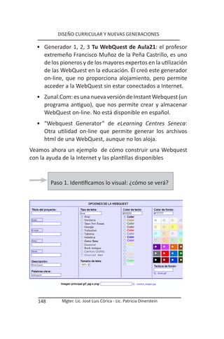 DISEÑO CURRICULAR Y NUEVAS GENERACIONES

  • Generador 1, 2, 3 Tu WebQuest de Aula21: el profesor
    extremeño Francisco Muñoz de la Peña Castrillo, es uno
    de los pioneros y de los mayores expertos en la utilización
    de las WebQuest en la educación. Él creó este generador
    on-line, que no proporciona alojamiento, pero permite
    acceder a la WebQuest sin estar conectados a Internet.
  • Zunal.Com: es una nueva versión de Instant Webquest (un
    programa antiguo), que nos permite crear y almacenar
    WebQuest on-line. No está disponible en español.
  • “Webquest Generator” de eLearning Centres Seneca:
    Otra utilidad on-line que permite generar los archivos
    html de una WebQuest, aunque no los aloja.
Veamos ahora un ejemplo de cómo construir una Webquest
con la ayuda de la Internet y las plantillas disponibles



         Paso 1. Identificamos lo visual: ¿cómo se verá?




   148       Mgter. Lic. José Luis Córica - Lic. Patricia Dinerstein
 