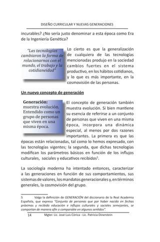 DISEÑO CURRICULAR Y NUEVAS GENERACIONES

incurables? ¿No sería justo denominar a esta época como Era
de la Ingeniería Genética?

   “Las tecnologías               Lo cierto es que la generalización
cambiaron la forma de             de cualquiera de las tecnologías
 relacionarnos con el             mencionadas produjo en la sociedad
 mundo, el trabajo y la           cambios fuertes en el sistema
    cotidianeidad”                productivo, en los hábitos cotidianos,
                                  y lo que es más importante, en la
                                  cosmovisión de las personas.

Un nuevo concepto de generación


 muestra evolución.
 Generación:

 Entendido como un
                          El concepto de generación también


 grupo de personas
                          muestra evolución. Si bien mantiene


 que viven en una
                          su esencia de referirse a un conjunto

 misma época.
                          de personas que viven en una misma
                          época, incorpora una dinámica
                          especial, al menos por dos razones
                          importantes. La primera es que las
épocas están relacionadas, tal como lo hemos expresado, con
las tecnologías vigentes; la segunda, que dichas tecnologías
modifican los parámetros básicos en función de los influjos
culturales, sociales y educativos recibidos5.

La sociología moderna ha intentado entonces, caracterizar
a las generaciones en función de sus comportamientos, sus
sistemas de valores, los mandatos generacionales y, en términos
generales, la cosmovisión del grupo.

5        Valga la definición de GENERACIÓN del diccionario de la Real Academia
Española, que expresa “Conjunto de personas que por haber nacido en fechas
próximas y recibido educación e influjos culturales y sociales semejantes, se
comportan de manera afín o comparable en algunos sentidos”.
    14          Mgter. Lic. José Luis Córica - Lic. Patricia Dinerstein
 