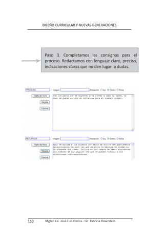 DISEÑO CURRICULAR Y NUEVAS GENERACIONES




       Paso 3. Completamos las consignas para el
       proceso. Redactamos con lenguaje claro, preciso,
       indicaciones claras que no den lugar a dudas.




150    Mgter. Lic. José Luis Córica - Lic. Patricia Dinerstein
 