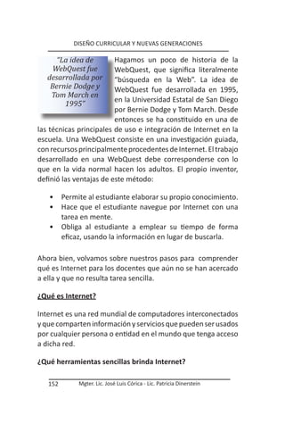 DISEÑO CURRICULAR Y NUEVAS GENERACIONES

      “La idea de        Hagamos un poco de historia de la
     WebQuest fue        WebQuest, que significa literalmente
   desarrollada por      “búsqueda en la Web”. La idea de
    Bernie Dodge y       WebQuest fue desarrollada en 1995,
    Tom March en
                         en la Universidad Estatal de San Diego
        1995”
                         por Bernie Dodge y Tom March. Desde
                         entonces se ha constituido en una de
las técnicas principales de uso e integración de Internet en la
escuela. Una WebQuest consiste en una investigación guiada,
con recursos principalmente procedentes de Internet. El trabajo
desarrollado en una WebQuest debe corresponderse con lo
que en la vida normal hacen los adultos. El propio inventor,
definió las ventajas de este método:

   •     Permite al estudiante elaborar su propio conocimiento.
   •     Hace que el estudiante navegue por Internet con una
         tarea en mente.
   •     Obliga al estudiante a emplear su tiempo de forma
         eficaz, usando la información en lugar de buscarla.

Ahora bien, volvamos sobre nuestros pasos para comprender
qué es Internet para los docentes que aún no se han acercado
a ella y que no resulta tarea sencilla.

¿Qué es Internet?

Internet es una red mundial de computadores interconectados
y que comparten información y servicios que pueden ser usados
por cualquier persona o entidad en el mundo que tenga acceso
a dicha red.

¿Qué herramientas sencillas brinda Internet?

   152        Mgter. Lic. José Luis Córica - Lic. Patricia Dinerstein
 