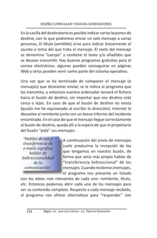DISEÑO CURRICULAR Y NUEVAS GENERACIONES

En la casilla del destinatario es posible indicar varios buzones de
destino, con lo que podremos enviar un solo mensaje a varias
personas. El título (omitible) sirve para indicar brevemente el
asunto o tema del que trata el mensaje. El resto del mensaje
se denomina “cuerpo” y contiene el texto y/o añadidos que
se desean transmitir. Hay buenos programas gratuitos para el
correo electrónico; algunos pueden conseguirse en páginas
Web y otros pueden venir como parte del sistema operativo.

Una vez que se ha terminado de componer el mensaje (o
mensajes) que deseamos enviar, se le indica al programa que
los transmita, y entonces nuestro ordenador lanzará el fichero
hacia el buzón de destino, sin importar que ese destino esté
cerca o lejos. En caso de que el buzón de destino no exista
(quizás me he equivocado al escribir la dirección), Internet lo
devuelve al remitente junto con un breve informe del incidente
encontrado. En el caso de que el mensaje llegue correctamente
al buzón de destino, queda allí a la espera de que el propietario
del buzón “pida” sus mensajes.
“Hablar de uso y       A continuación del envío de mensajes
transferencia de
                       suele producirse la recepción de los
e-mails significa
    hablar de          que tengamos en nuestro buzón, de
bidireccionalidad      forma que sería más propio hablar de
      de la            “transferencia bidireccional” de los
 comunicación”         mensajes. Cuando recibimos mensajes,
                       el programa nos presenta un listado
con los datos más relevantes de cada uno: remitente, título,
etc. Entonces podemos abrir cada uno de los mensajes para
ver su contenido completo. Respecto a cada mensaje recibido,
el programa nos ofrece alternativas para “responder” con


   154       Mgter. Lic. José Luis Córica - Lic. Patricia Dinerstein
 
