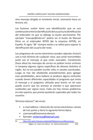 DISEÑO CURRICULAR Y NUEVAS GENERACIONES

otro mensaje dirigido al remitente inicial, reenviarlo hacia un
tercero, etc.

Los buzones suelen tener una identificación que es una
combinación entre la identificación del usuario y la identificación
del ordenador en que se alberga su buzón permanente. Por
ejemplo “manupe@inter.es” podría ser el buzón de Manuel
Pérez en el ordenador INTER (de la empresa INTER), en
España. El signo “@” siempre existe y se utiliza para separar la
identificación del usuario del resto.

Los programas de correo electrónico pueden adjuntar (incluir)
uno o más ficheros de cualquier clase, que serán transmitidos
junto con el mensaje al que están asociados. Inicialmente
(hace años) los mensajes de correo no podían incluir archivos
ni tampoco algunos signos específicos de idiomas distintos al
inglés. Así no era posible escribir eñes ni vocales acentuadas.
Luego se han ido añadiendo procedimientos para agregar
esas posibilidades, pero todavía se produce alguna confusión
cuando tienen diferentes capacidades el programa que envía
el mensaje y el programa utilizado para leerlo; en tal caso
puede ocurrir que los acentos se pierdan o que aparezcan
sustituidos por signos raros. Cada vez hay menos problemas
en este aspecto, que pronto quedarán superados por todos los
usuarios.

Términos básicos82 del email:

     •   e-mail address = dirección de correo electrónico: consta
         de tres partes y tiene la siguiente forma típica:
     •   username@hostname.domain
     •   Ejemplo: mrherrera@hotmail.com
82       http://ntic.pnte.cfnavarra.es/portal/Software+y+configuraciones
                Mgter. Lic. José Luis Córica - Lic. Patricia Dinerstein    155
 