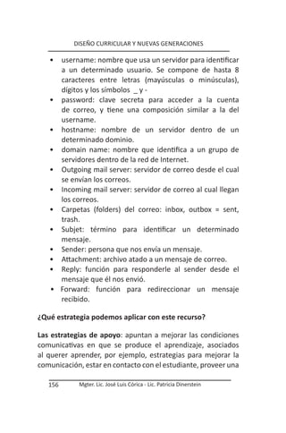DISEÑO CURRICULAR Y NUEVAS GENERACIONES

   •     username: nombre que usa un servidor para identificar
         a un determinado usuario. Se compone de hasta 8
         caracteres entre letras (mayúsculas o minúsculas),
         dígitos y los símbolos _ y -
   •     password: clave secreta para acceder a la cuenta
         de correo, y tiene una composición similar a la del
         username.
   •     hostname: nombre de un servidor dentro de un
         determinado dominio.
   •     domain name: nombre que identifica a un grupo de
         servidores dentro de la red de Internet.
   •     Outgoing mail server: servidor de correo desde el cual
         se envían los correos.
   •     Incoming mail server: servidor de correo al cual llegan
         los correos.
   •     Carpetas (folders) del correo: inbox, outbox = sent,
         trash.
   •     Subjet: término para identificar un determinado
         mensaje.
   •     Sender: persona que nos envía un mensaje.
   •     Attachment: archivo atado a un mensaje de correo.
   •     Reply: función para responderle al sender desde el
         mensaje que él nos envió.
   •     Forward: función para redireccionar un mensaje
         recibido.

¿Qué estrategia podemos aplicar con este recurso?

Las estrategias de apoyo: apuntan a mejorar las condiciones
comunicativas en que se produce el aprendizaje, asociados
al querer aprender, por ejemplo, estrategias para mejorar la
comunicación, estar en contacto con el estudiante, proveer una

   156        Mgter. Lic. José Luis Córica - Lic. Patricia Dinerstein
 