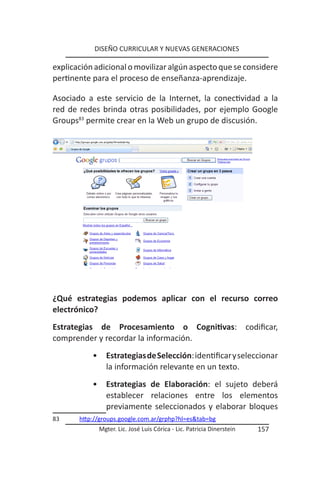 DISEÑO CURRICULAR Y NUEVAS GENERACIONES

explicación adicional o movilizar algún aspecto que se considere
pertinente para el proceso de enseñanza-aprendizaje.

Asociado a este servicio de la Internet, la conectividad a la
red de redes brinda otras posibilidades, por ejemplo Google
Groups83 permite crear en la Web un grupo de discusión.




¿Qué estrategias podemos aplicar con el recurso correo
electrónico?
Estrategias de Procesamiento o Cognitivas: codificar,
comprender y recordar la información.
           •     Estrategias de Selección: identificar y seleccionar
                 la información relevante en un texto.
           •     Estrategias de Elaboración: el sujeto deberá
                 establecer relaciones entre los elementos
                 previamente seleccionados y elaborar bloques
83     http://groups.google.com.ar/grphp?hl=es&tab=bg
               Mgter. Lic. José Luis Córica - Lic. Patricia Dinerstein   157
 