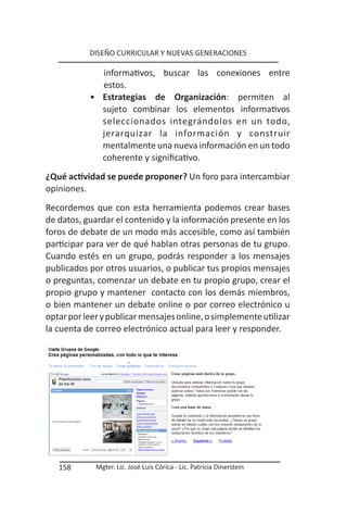 DISEÑO CURRICULAR Y NUEVAS GENERACIONES

             informativos, buscar las conexiones entre
             estos.
           • Estrategias de Organización: permiten al
             sujeto combinar los elementos informativos
             seleccionados integrándolos en un todo,
             jerarquizar la información y construir
             mentalmente una nueva información en un todo
             coherente y significativo.
¿Qué actividad se puede proponer? Un foro para intercambiar
opiniones.
Recordemos que con esta herramienta podemos crear bases
de datos, guardar el contenido y la información presente en los
foros de debate de un modo más accesible, como así también
participar para ver de qué hablan otras personas de tu grupo.
Cuando estés en un grupo, podrás responder a los mensajes
publicados por otros usuarios, o publicar tus propios mensajes
o preguntas, comenzar un debate en tu propio grupo, crear el
propio grupo y mantener contacto con los demás miembros,
o bien mantener un debate online o por correo electrónico u
optar por leer y publicar mensajes online, o simplemente utilizar
la cuenta de correo electrónico actual para leer y responder.




   158       Mgter. Lic. José Luis Córica - Lic. Patricia Dinerstein
 