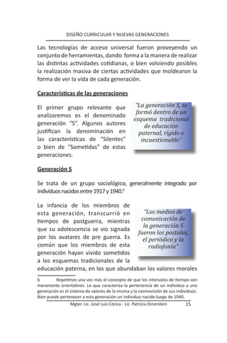 DISEÑO CURRICULAR Y NUEVAS GENERACIONES

Las tecnologías de acceso universal fueron proveyendo un
conjunto de herramientas, dando forma a la manera de realizar
las distintas actividades cotidianas, o bien volviendo posibles
la realización masiva de ciertas actividades que moldearon la
forma de ver la vida de cada generación.

Características de las generaciones

El primer grupo relevante que                         “La generación S, se
                                                      formó dentro de un
analizaremos es el denominado
                                                     esquema tradicional
generación “S”. Algunos autores                          de educación
justifican la denominación en                          paternal, rígido e
las características de “Silentes”                       incuestionable”
o bien de “Sometidas” de estas
generaciones.

Generación S

Se trata de un grupo sociológico, generalmente integrado por
individuos nacidos entre 1917 y 1940.6

La infancia de los miembros de
esta generación, transcurrió en        “Los medios de
tiempos de postguerra, mientras       comunicación de
                                       la generación S
que su adolescencia se vio signada
                                     fueron los postales,
por los avatares de pre guerra. Es     el periódico y la
común que los miembros de esta            radiofonía”
generación hayan vivido sometidos
a los esquemas tradicionales de la
educación paterna, en los que abundaban los valores morales
6        Repetimos una vez más el concepto de que los intervalos de tiempo son
meramente orientativos. Lo que caracteriza la pertenencia de un individuo a una
generación es el sistema de valores de la misma y la cosmovisión de sus individuos.
Bien puede pertenecer a esta generación un individuo nacido luego de 1940.
                 Mgter. Lic. José Luis Córica - Lic. Patricia Dinerstein    15
 