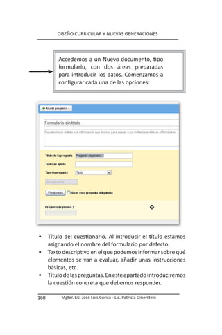 DISEÑO CURRICULAR Y NUEVAS GENERACIONES




          Accedemos a un Nuevo documento, tipo
          formulario, con dos áreas preparadas
          para introducir los datos. Comenzamos a
          configurar cada una de las opciones:




•     Título del cuestionario. Al introducir el título estamos
      asignando el nombre del formulario por defecto.
•     Texto descriptivo en el que podemos informar sobre qué
      elementos se van a evaluar, añadir unas instrucciones
      básicas, etc.
•     Título de las preguntas. En este apartado introduciremos
      la cuestión concreta que debemos responder.

160        Mgter. Lic. José Luis Córica - Lic. Patricia Dinerstein
 