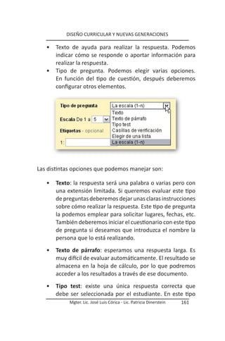 DISEÑO CURRICULAR Y NUEVAS GENERACIONES

   •   Texto de ayuda para realizar la respuesta. Podemos
       indicar cómo se responde o aportar información para
       realizar la respuesta.
   •   Tipo de pregunta. Podemos elegir varias opciones.
       En función del tipo de cuestión, después deberemos
       configurar otros elementos.




Las distintas opciones que podemos manejar son:

   •   Texto: la respuesta será una palabra o varias pero con
       una extensión limitada. Si queremos evaluar este tipo
       de preguntas deberemos dejar unas claras instrucciones
       sobre cómo realizar la respuesta. Este tipo de pregunta
       la podemos emplear para solicitar lugares, fechas, etc.
       También deberemos iniciar el cuestionario con este tipo
       de pregunta si deseamos que introduzca el nombre la
       persona que lo está realizando.
   •   Texto de párrafo: esperamos una respuesta larga. Es
       muy difícil de evaluar automáticamente. El resultado se
       almacena en la hoja de cálculo, por lo que podremos
       acceder a los resultados a través de ese documento.
   •   Tipo test: existe una única respuesta correcta que
       debe ser seleccionada por el estudiante. En este tipo
            Mgter. Lic. José Luis Córica - Lic. Patricia Dinerstein   161
 