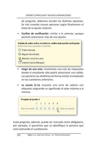 DISEÑO CURRICULAR Y NUEVAS GENERACIONES

         de pregunta, debemos escribir las distintas opciones.
         Se irán creando nuevas opciones según finalicemos el
         texto de la opción anterior.
   •     Casillas de verificación: similar a la anterior, aunque
         permite seleccionar más de una opción.




   •     Elegir de una lista: mostramos una lista de respuestas
         donde el estudiante sólo podrá seleccionar una válida.
         Las opciones las añadimos de forma similar al empleado
         en las cuestiones anteriores.
   •     La escala (1-n): muestra una serie de valores con
         etiquetas asignando un significado al valor máximo y al
         mínimo.




Cada pregunta, además, puede ser marcada como obligatoria,
por ejemplo, si queremos que se identifique la persona que
está realizando el cuestionario.

   162        Mgter. Lic. José Luis Córica - Lic. Patricia Dinerstein
 