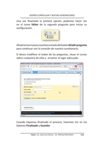 DISEÑO CURRICULAR Y NUEVAS GENERACIONES

Una vez finalizada la primera opción, podemos hacer clic
en el icono Editar de la segunda pregunta para iniciar su
configuración.




Añadiremos nuevos reactivos a través del botón Añadir pregunta
para continuar con la creación de nuestro cuestionario.

Si desea modificar el orden de las preguntas, situar el cursor
sobre cualquiera de ellas y arrastrar al lugar adecuado.




Cuando hayamos finalizado el proceso, hacemos clic en los
botones Finalizado y Guardar.


            Mgter. Lic. José Luis Córica - Lic. Patricia Dinerstein   163
 