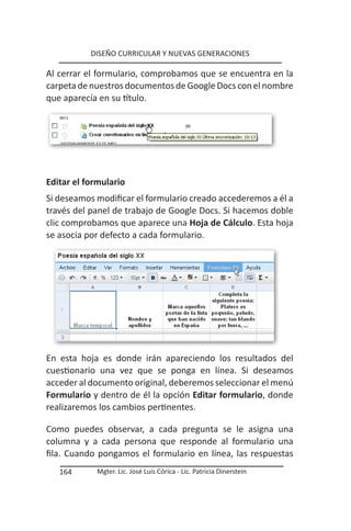 DISEÑO CURRICULAR Y NUEVAS GENERACIONES

Al cerrar el formulario, comprobamos que se encuentra en la
carpeta de nuestros documentos de Google Docs con el nombre
que aparecía en su título.




Editar el formulario
Si deseamos modificar el formulario creado accederemos a él a
través del panel de trabajo de Google Docs. Si hacemos doble
clic comprobamos que aparece una Hoja de Cálculo. Esta hoja
se asocia por defecto a cada formulario.




En esta hoja es donde irán apareciendo los resultados del
cuestionario una vez que se ponga en línea. Si deseamos
acceder al documento original, deberemos seleccionar el menú
Formulario y dentro de él la opción Editar formulario, donde
realizaremos los cambios pertinentes.

Como puedes observar, a cada pregunta se le asigna una
columna y a cada persona que responde al formulario una
fila. Cuando pongamos el formulario en línea, las respuestas
   164      Mgter. Lic. José Luis Córica - Lic. Patricia Dinerstein
 
