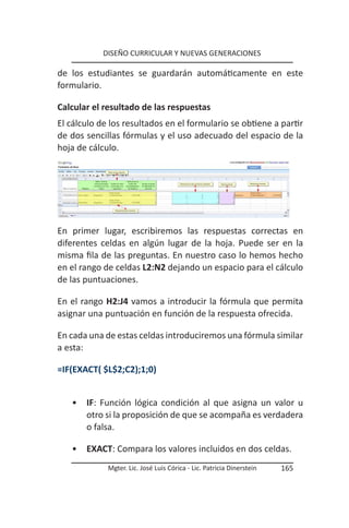 DISEÑO CURRICULAR Y NUEVAS GENERACIONES

de los estudiantes se guardarán automáticamente en este
formulario.

Calcular el resultado de las respuestas
El cálculo de los resultados en el formulario se obtiene a partir
de dos sencillas fórmulas y el uso adecuado del espacio de la
hoja de cálculo.




En primer lugar, escribiremos las respuestas correctas en
diferentes celdas en algún lugar de la hoja. Puede ser en la
misma fila de las preguntas. En nuestro caso lo hemos hecho
en el rango de celdas L2:N2 dejando un espacio para el cálculo
de las puntuaciones.

En el rango H2:J4 vamos a introducir la fórmula que permita
asignar una puntuación en función de la respuesta ofrecida.

En cada una de estas celdas introduciremos una fórmula similar
a esta:

=IF(EXACT( $L$2;C2);1;0)


   •   IF: Función lógica condición al que asigna un valor u
       otro si la proposición de que se acompaña es verdadera
       o falsa.

   •   EXACT: Compara los valores incluidos en dos celdas.
             Mgter. Lic. José Luis Córica - Lic. Patricia Dinerstein   165
 