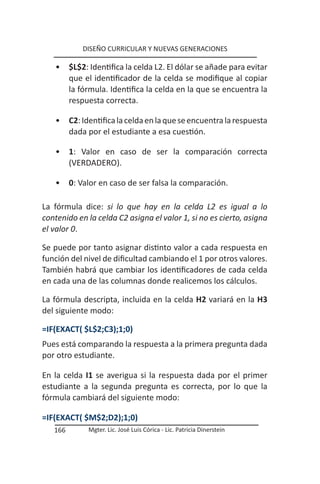 DISEÑO CURRICULAR Y NUEVAS GENERACIONES

   •     $L$2: Identifica la celda L2. El dólar se añade para evitar
         que el identificador de la celda se modifique al copiar
         la fórmula. Identifica la celda en la que se encuentra la
         respuesta correcta.

   •     C2: Identifica la celda en la que se encuentra la respuesta
         dada por el estudiante a esa cuestión.

   •     1: Valor en caso de ser la comparación correcta
         (VERDADERO).

   •     0: Valor en caso de ser falsa la comparación.

La fórmula dice: si lo que hay en la celda L2 es igual a lo
contenido en la celda C2 asigna el valor 1, si no es cierto, asigna
el valor 0.

Se puede por tanto asignar distinto valor a cada respuesta en
función del nivel de dificultad cambiando el 1 por otros valores.
También habrá que cambiar los identificadores de cada celda
en cada una de las columnas donde realicemos los cálculos.

La fórmula descripta, incluida en la celda H2 variará en la H3
del siguiente modo:

=IF(EXACT( $L$2;C3);1;0)
Pues está comparando la respuesta a la primera pregunta dada
por otro estudiante.

En la celda I1 se averigua si la respuesta dada por el primer
estudiante a la segunda pregunta es correcta, por lo que la
fórmula cambiará del siguiente modo:

=IF(EXACT( $M$2;D2);1;0)
   166        Mgter. Lic. José Luis Córica - Lic. Patricia Dinerstein
 