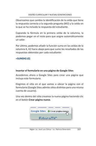 DISEÑO CURRICULAR Y NUEVAS GENERACIONES

Observamos que cambia la identificación de la celda que tiene
la respuesta correcta a la segunda pregunta (M2) y la celda en
la que se ha incluido la respuesta del estudiante.

Copiando la fórmula en la primera celda de la columna, la
podemos pegar en el resto para que asigne automáticamente
un valor.

Por último, podemos añadir la función suma en las celdas de la
columna K, K2 hacia abajo para que sume los resultados de las
respuestas obtenidas por cada estudiante:

=SUM(H2:J2)



Insertar el formulario en una página de Google Sites
Accedemos ahora a Google Sites para crear una página que
incluya este formulario.

Elegimos el sitio en el que vamos a ubicar la página con el
formulario (Google Sites admite sitios distintos para una misma
cuenta de usuario).

Una vez dentro del sitio creamos la nueva página haciendo clic
en el botón Crear página nueva.




            Mgter. Lic. José Luis Córica - Lic. Patricia Dinerstein   167
 