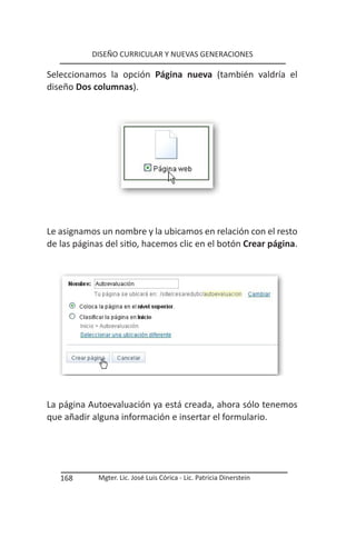DISEÑO CURRICULAR Y NUEVAS GENERACIONES

Seleccionamos la opción Página nueva (también valdría el
diseño Dos columnas).




Le asignamos un nombre y la ubicamos en relación con el resto
de las páginas del sitio, hacemos clic en el botón Crear página.




La página Autoevaluación ya está creada, ahora sólo tenemos
que añadir alguna información e insertar el formulario.




   168       Mgter. Lic. José Luis Córica - Lic. Patricia Dinerstein
 