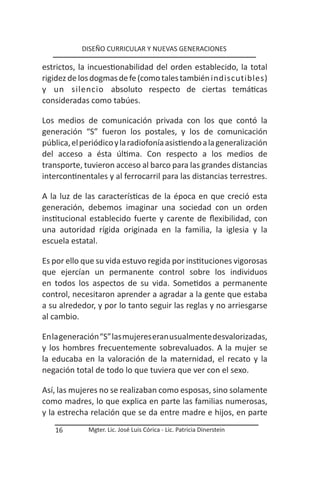 DISEÑO CURRICULAR Y NUEVAS GENERACIONES

estrictos, la incuestionabilidad del orden establecido, la total
rigidez de los dogmas de fe (como tales también indiscutibles)
y un silencio absoluto respecto de ciertas temáticas
consideradas como tabúes.

Los medios de comunicación privada con los que contó la
generación “S” fueron los postales, y los de comunicación
pública, el periódico y la radiofonía asistiendo a la generalización
del acceso a ésta última. Con respecto a los medios de
transporte, tuvieron acceso al barco para las grandes distancias
intercontinentales y al ferrocarril para las distancias terrestres.

A la luz de las características de la época en que creció esta
generación, debemos imaginar una sociedad con un orden
institucional establecido fuerte y carente de flexibilidad, con
una autoridad rígida originada en la familia, la iglesia y la
escuela estatal.

Es por ello que su vida estuvo regida por instituciones vigorosas
que ejercían un permanente control sobre los individuos
en todos los aspectos de su vida. Sometidos a permanente
control, necesitaron aprender a agradar a la gente que estaba
a su alrededor, y por lo tanto seguir las reglas y no arriesgarse
al cambio.

En la generación “S” las mujeres eran usualmente desvalorizadas,
y los hombres frecuentemente sobrevaluados. A la mujer se
la educaba en la valoración de la maternidad, el recato y la
negación total de todo lo que tuviera que ver con el sexo.

Así, las mujeres no se realizaban como esposas, sino solamente
como madres, lo que explica en parte las familias numerosas,
y la estrecha relación que se da entre madre e hijos, en parte
   16        Mgter. Lic. José Luis Córica - Lic. Patricia Dinerstein
 