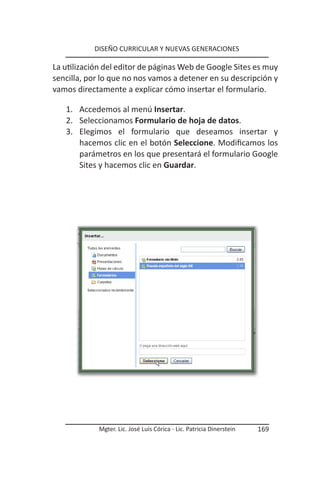 DISEÑO CURRICULAR Y NUEVAS GENERACIONES

La utilización del editor de páginas Web de Google Sites es muy
sencilla, por lo que no nos vamos a detener en su descripción y
vamos directamente a explicar cómo insertar el formulario.

   1. Accedemos al menú Insertar.
   2. Seleccionamos Formulario de hoja de datos.
   3. Elegimos el formulario que deseamos insertar y
      hacemos clic en el botón Seleccione. Modificamos los
      parámetros en los que presentará el formulario Google
      Sites y hacemos clic en Guardar.




            Mgter. Lic. José Luis Córica - Lic. Patricia Dinerstein   169
 