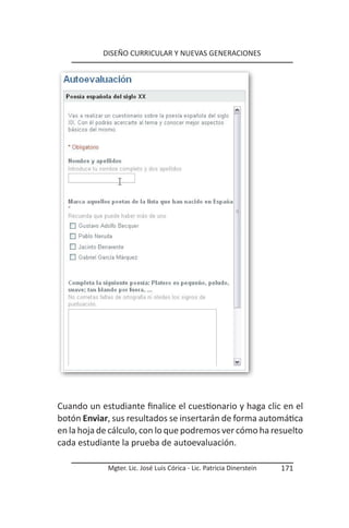 DISEÑO CURRICULAR Y NUEVAS GENERACIONES




Cuando un estudiante finalice el cuestionario y haga clic en el
botón Enviar, sus resultados se insertarán de forma automática
en la hoja de cálculo, con lo que podremos ver cómo ha resuelto
cada estudiante la prueba de autoevaluación.

            Mgter. Lic. José Luis Córica - Lic. Patricia Dinerstein   171
 