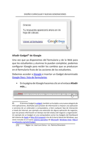 DISEÑO CURRICULAR Y NUEVAS GENERACIONES




Añadir Gadget85 de iGoogle
Una vez que ya disponemos del formulario y de la Web para
que los estudiantes y alumnas lo puedan completar, podemos
configurar iGoogle para recibir los cambios que se produzcan
en el formulario fruto de las acciones de los estudiantes.
Debemos acceder a iGoogle e insertar un Gadget denominado
Google Docs: lista de formularios.

    •     En la página de iGoogle hacemos clic en el enlace Añadir
          más...




85        El término Gadget (o widget), también se ha dado a una nueva categoría de
mini aplicaciones, diseñadas para proveer de información o mejorar una aplicación
o servicios de un ordenador o computadora, o bien cualquier tipo de interacción
a través de Internet, por ejemplo una extensión de alguna aplicación de negocios,
que nos provea información en tiempo real del estatus del negocio u organización.
Un ejemplo de un Gadget en una computadora serían los Gadgets del Dashboard
del sistema de Apple el Mac OS X Leopard o los de la barra lateral de Windows, que
viene incluida en el nuevo sistema operativo de Microsoft: Windows Vista. http://
es.wikipedia.org/wiki/Gadget
    172          Mgter. Lic. José Luis Córica - Lic. Patricia Dinerstein
 