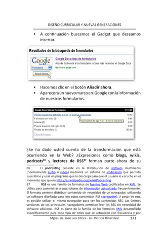 DISEÑO CURRICULAR Y NUEVAS GENERACIONES

    •    A continuación buscamos el Gadget que deseamos
         insertar.




    •    Hacemos clic en el botón Añadir ahora.
    •    Aparecerá un nuevo marco en iGoogle con la información
         de nuestros formularios.




¿Se ha dado usted cuenta de la transformación que está
ocurriendo en la Web? ¿Expresiones como blogs, wikis,
podcasts86 y lectores de RSS87 forman parte ahora de su
86         El podcasting consiste en la distribución de archivos multimedia
(normalmente audio o video) mediante un sistema de sindicación que permita
suscribirse y usar un programa que lo descarga para que el usuario lo escuche en el
momento que quiera.http://es.wikipedia.org/wiki/Podcasting
87          RSS es una familia de formatos de fuentes Web codificados en XML. Se
utiliza para suministrar a suscriptores de información actualizada frecuentemente.
El formato permite distribuir contenido sin necesidad de un navegador, utilizando
un software diseñado para leer estos contenidos RSS (agregador). A pesar de eso,
es posible utilizar el mismo navegador para ver los contenidos RSS. Las últimas
versiones de los principales navegadores permiten leer los RSS sin necesidad de
software adicional. RSS es parte de la familia de los formatos XML desarrollado
específicamente para todo tipo de sitios que se actualicen con frecuencia y por
                 Mgter. Lic. José Luis Córica - Lic. Patricia Dinerstein   173
 