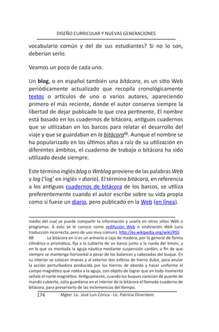 DISEÑO CURRICULAR Y NUEVAS GENERACIONES

vocabulario común y del de sus estudiantes? Si no lo son,
deberían serlo.

Veamos un poco de cada uno.

Un blog, o en español también una bitácora, es un sitio Web
periódicamente actualizado que recopila cronológicamente
textos o artículos de uno o varios autores, apareciendo
primero el más reciente, donde el autor conserva siempre la
libertad de dejar publicado lo que crea pertinente. El nombre
está basado en los cuadernos de bitácora, antiguos cuadernos
que se utilizaban en los barcos para relatar el desarrollo del
viaje y que se guardaban en la bitácora88. Aunque el nombre se
ha popularizado en los últimos años a raíz de su utilización en
diferentes ámbitos, el cuaderno de trabajo o bitácora ha sido
utilizado desde siempre.

Este término inglés blog o Weblog proviene de las palabras Web
y log (‘log’ en inglés = diario). El término bitácora, en referencia
a los antiguos cuadernos de bitácora de los barcos, se utiliza
preferentemente cuando el autor escribe sobre su vida propia
como si fuese un diario, pero publicado en la Web (en línea).


medio del cual se puede compartir la información y usarla en otros sitios Web o
programas. A esto se le conoce como redifusión Web o sindicación Web (una
traducción incorrecta, pero de uso muy común). http://es.wikipedia.org/wiki/RSS
88         La bitácora en sí es un armario o caja de madera, por lo general de forma
cilíndrica o prismática, fija a la cubierta de un barco junto a la rueda del timón, y
en la que va montada la aguja náutica mediante suspensión cardán, a fin de que
siempre se mantenga horizontal a pesar de los balances y cabezadas del buque. En
su interior se colocan imanes y al exterior dos esferas de hierro dulce, para anular
la acción perturbadora producida por los hierros de abordo y hacer uniforme el
campo magnético que rodea a la aguja, con objeto de lograr que en todo momento
señale el norte magnético. Antiguamente, cuando los buques carecían de puente de
mando cubierto, solía guardarse en el interior de la bitácora el llamado cuaderno de
bitácora, para preservarlo de las inclemencias del tiempo.
    174          Mgter. Lic. José Luis Córica - Lic. Patricia Dinerstein
 