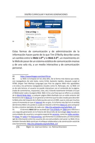 DISEÑO CURRICULAR Y NUEVAS GENERACIONES




89




Estas formas de comunicación y de administración de la
información hacen parte de lo que Tim O’Reilly describe como
un cambio entre la Web 1.090 y la Web 2.091, un movimiento en
la Web de pasar de un sistema estático de comunicación masiva
y de una sola vía, a un medio interactivo y de comunicación
personal.


89         https://www.blogger.com/start?hl=es
90         La Web 1.0 empezó en los años 60’s, De la forma más básica que existe,
con navegadores de solo texto, como ELISA, bastante rápidos, después surgió el
HTML (Hyper Text Markup Language) que hizo las páginas Web más agradables
a la vista y los primeros navegadores visuales como IE, Netscape, etc. La Web 1.0
es de solo lectura, el usuario no puede interactuar con el contenido de la página,
(nada de comentarios, respuestas, citas, etc). Estando totalmente limitado a lo que
el Webmaster sube a la página Web. Web 1.0 es una frase que se refiere a un estado
de la World Wide Web, y cualquier página Web diseñada con un estilo anterior del
fenómeno de la Web 2.0. Es en general un término que ha sido creado para describir
la Web antes del impacto de la fiebre punto com en el 2001, que es visto por muchos
como el momento en que el Internet dio un giro. Es la forma más fácil en el sentido
del término Web 1.0 cuando es usada en relación a término Web 2.0, para comparar
los dos y mostrar ejemplos de cada uno. http://es.wikipedia.org/wiki/Web_1.0
91         El término Web 2.0 fue acuñado por Tim O’Reilly en 2004 para referirse a
una segunda generación en la historia del desarrollo de tecnología Web basada en
comunidades de usuarios y una gama especial de servicios, como las redes sociales,
los blogs, los wikis o las folcsonomías, que fomentan la colaboración y el intercambio
ágil de información entre los usuarios de una comunidad o red social. La Web 2.0 es
también llamada Web social por el enfoque colaborativo y de construcción social de
esta herramienta. http://es.wikipedia.org/wiki/Web_2.0
     176         Mgter. Lic. José Luis Córica - Lic. Patricia Dinerstein
 