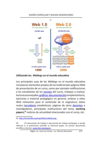 DISEÑO CURRICULAR Y NUEVAS GENERACIONES

                                        92




Utilizando los Weblogs en el mundo educativo

Los principales usos de los Weblogs en el mundo educativo
incorporan elementos propios de las tradicionales páginas Web
de presentación de un curso, como por ejemplo notificaciones
a los estudiantes de las normas del curso, trabajos a realizar,
lecturas aconsejadas, gráficos, documentación complementaria,
ejercicios y material pedagógico en general, enlaces a sitios
Web relevantes para el contenido de la asignatura: datos
reales (servidores estadísticos), páginas de otros docentes e
investigadores, principales instituciones del ramo, working
papers,93 noticias de actualidad relacionadas con el curso, etc.

92 http://hinchcliffe.org/img/Web1vsWeb2.png

93         Un documento de trabajo o documento de trabajo workpaper o puede
referirse a: A preliminary scientific or technical paper. Un primer documento
científico o técnico. www.nber.org/papers
               Mgter. Lic. José Luis Córica - Lic. Patricia Dinerstein   177
 