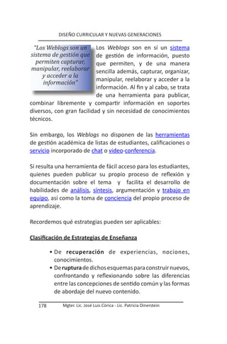 DISEÑO CURRICULAR Y NUEVAS GENERACIONES

 “Los Weblogs son un       Los Weblogs son en sí un sistema
sistema de gestión que     de gestión de información, puesto
  permiten capturar,       que permiten, y de una manera
manipular, reelaborar      sencilla además, capturar, organizar,
     y acceder a la
                           manipular, reelaborar y acceder a la
     información”
                           información. Al fin y al cabo, se trata
                           de una herramienta para publicar,
combinar libremente y compartir información en soportes
diversos, con gran facilidad y sin necesidad de conocimientos
técnicos.

Sin embargo, los Weblogs no disponen de las herramientas
de gestión académica de listas de estudiantes, calificaciones o
servicio incorporado de chat o video-conferencia.

Sí resulta una herramienta de fácil acceso para los estudiantes,
quienes pueden publicar su propio proceso de reflexión y
documentación sobre el tema y facilita el desarrollo de
habilidades de análisis, síntesis, argumentación y trabajo en
equipo, así como la toma de conciencia del propio proceso de
aprendizaje.

Recordemos qué estrategias pueden ser aplicables:

Clasificación de Estrategias de Enseñanza

         • De recuperación de experiencias, nociones,
           conocimientos.
         • De ruptura de dichos esquemas para construir nuevos,
           confrontando y reflexionando sobre las diferencias
           entre las concepciones de sentido común y las formas
           de abordaje del nuevo contenido.

   178        Mgter. Lic. José Luis Córica - Lic. Patricia Dinerstein
 