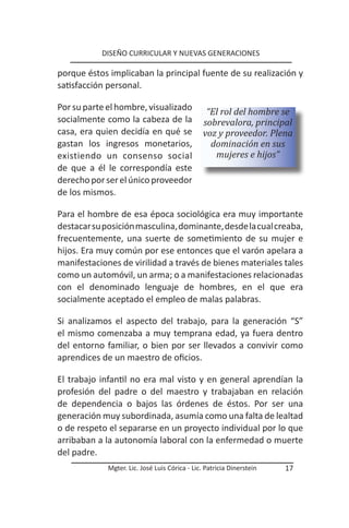 DISEÑO CURRICULAR Y NUEVAS GENERACIONES

porque éstos implicaban la principal fuente de su realización y
satisfacción personal.

Por su parte el hombre, visualizado              “El rol del hombre se
socialmente como la cabeza de la                sobrevalora, principal
casa, era quien decidía en qué se               voz y proveedor. Plena
gastan los ingresos monetarios,                   dominación en sus
existiendo un consenso social                      mujeres e hijos”
de que a él le correspondía este
derecho por ser el único proveedor
de los mismos.

Para el hombre de esa época sociológica era muy importante
destacar su posición masculina, dominante, desde la cual creaba,
frecuentemente, una suerte de sometimiento de su mujer e
hijos. Era muy común por ese entonces que el varón apelara a
manifestaciones de virilidad a través de bienes materiales tales
como un automóvil, un arma; o a manifestaciones relacionadas
con el denominado lenguaje de hombres, en el que era
socialmente aceptado el empleo de malas palabras.

Si analizamos el aspecto del trabajo, para la generación “S”
el mismo comenzaba a muy temprana edad, ya fuera dentro
del entorno familiar, o bien por ser llevados a convivir como
aprendices de un maestro de oficios.

El trabajo infantil no era mal visto y en general aprendían la
profesión del padre o del maestro y trabajaban en relación
de dependencia o bajos las órdenes de éstos. Por ser una
generación muy subordinada, asumía como una falta de lealtad
o de respeto el separarse en un proyecto individual por lo que
arribaban a la autonomía laboral con la enfermedad o muerte
del padre.
             Mgter. Lic. José Luis Córica - Lic. Patricia Dinerstein   17
 