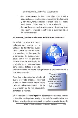 DISEÑO CURRICULAR Y NUEVAS GENERACIONES

       • De comprensión de los contenidos. Esto implica
         generar buenas explicaciones, mostrar contradicciones
         y paradojas, vincularlos con la experiencia real de los
         estudiantes... abrir y no cerrar los problemas.
       • De transferencia y aplicación en nuevas situaciones que
         impliquen el esfuerzo cognitivo de la autorregulación
         de conocimientos.

En resumen, ¿cuáles son los usos didácticos de la Internet?

Es difícil resumir en pocas
palabras cuál puede ser la
utilidad de la Internet: puede
servir para cualquier tarea
que consista en intercambiar
información. Se pueden hacer
cosas como leer el periódico
del día, comprar casi cualquier
producto, jugar cualquier juego
con personas de todo el mundo,
charlar con ellos (chatear), trabajar desde el propio domicilio y
muchas cosas más.
                                           “Internet hoy
Para los universitarios, desde el            es para las
punto de vista práctico, Internet           instituciones
                                          educativas una
puede ser una fuente de información:
                                           fuente más de
cada vez más universidades colocan          información”
información en la red disponible
para todo el mundo.

En el ámbito de la investigación, podemos conectarnos con las
universidades de primer nivel y obtener información sobre sus
últimas investigaciones, conseguir artículos, consultar bases de
             Mgter. Lic. José Luis Córica - Lic. Patricia Dinerstein   179
 