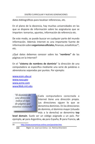 DISEÑO CURRICULAR Y NUEVAS GENERACIONES

datos bibliográficos para localizar referencias, etc.

En el plano de la docencia, hay muchas universidades en las
que se dispone de información sobre las asignaturas que se
imparten: temarios, apuntes, información de referencia etc.

De este modo, se puede buscar en cualquier parte del mundo
información. Además Internet es una importante fuente de
información sobre organismos oficiales, finanzas, estadísticas94,
etc.

¿Qué datos debemos conocer sobre los “nombres” de las
páginas en la Internet?

En el “sistema de nombres de dominio” la dirección de una
computadora se especifica mediante una serie de palabras o
abreviaturas separadas por puntos. Por ejemplo:

www.econ.uba.ar
www.nasa.gov
www.acme.com
www.Web.mit.edu


  “El dominio de       Cada computadora conectada a
   una dirección
                       Internet tiene una dirección propia.
   indica el tipo
  de página que        Las direcciones siguen lo que se
estamos visitando”     denomina dominios. En las direcciones
                       de dominio, el dominio mayor (situado
                       más a la derecha) se denomina top
level domain. Suele ser un código asignado a un país. Por
ejemplo, ar para Argentina, es para España, fr para Francia, uk
94         http://www.economicas-online.com/parainter.htm
     180         Mgter. Lic. José Luis Córica - Lic. Patricia Dinerstein
 