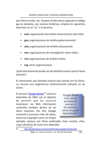 DISEÑO CURRICULAR Y NUEVAS GENERACIONES

para Reino Unido, etc. Estados Unidos tiene asignado el código
us; no obstante, por razones históricas, emplea los siguientes
dominios sin el “us” a la derecha:

     •   com, organización de ámbito comercial (no sólo USA);

     •   gov, organizaciones de ámbito gubernamental ;

     •   edu, organizaciones de ámbito educacional;

     •   net, organizaciones de investigación sobre redes;

     •   mil, organizaciones de ámbito militar;

     •   org, otras organizaciones.

¿Qué otro elemento puede ser de utilidad conocer para la tarea
docente?

Es interesante, por ejemplo analizar qué sucede con los libros,
un recurso casi hegemónico históricamente utilizado en las
clases.

El servicio ‘Google Books’95 nació en
                                                        “Google Books
diciembre de 2003 con el objetivo                         nace con la
de permitir que los usuarios                              premisa de
localizasen vía Web información                            acercar a
contenida también dentro de los                          los usuarios
libros impresos. Por ello, Google                       obras en papel
comenzó a escanear miles de obras,                      digitalizadas”
tanto con copyright como sin él (por
ejemplo, porque son libros publicados                    hace muchos años,
cuyos derechos de autor han expirado).
95       http://google.dirson.com/post/2787-libros-google-formato-pdf
               Mgter. Lic. José Luis Córica - Lic. Patricia Dinerstein   181
 
