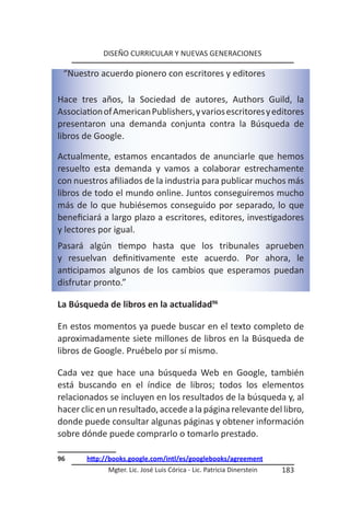 DISEÑO CURRICULAR Y NUEVAS GENERACIONES

 “Nuestro acuerdo pionero con escritores y editores

Hace tres años, la Sociedad de autores, Authors Guild, la
Association of American Publishers, y varios escritores y editores
presentaron una demanda conjunta contra la Búsqueda de
libros de Google.

Actualmente, estamos encantados de anunciarle que hemos
resuelto esta demanda y vamos a colaborar estrechamente
con nuestros afiliados de la industria para publicar muchos más
libros de todo el mundo online. Juntos conseguiremos mucho
más de lo que hubiésemos conseguido por separado, lo que
beneficiará a largo plazo a escritores, editores, investigadores
y lectores por igual.
Pasará algún tiempo hasta que los tribunales aprueben
y resuelvan definitivamente este acuerdo. Por ahora, le
anticipamos algunos de los cambios que esperamos puedan
disfrutar pronto.”

La Búsqueda de libros en la actualidad96

En estos momentos ya puede buscar en el texto completo de
aproximadamente siete millones de libros en la Búsqueda de
libros de Google. Pruébelo por sí mismo.

Cada vez que hace una búsqueda Web en Google, también
está buscando en el índice de libros; todos los elementos
relacionados se incluyen en los resultados de la búsqueda y, al
hacer clic en un resultado, accede a la página relevante del libro,
donde puede consultar algunas páginas y obtener información
sobre dónde puede comprarlo o tomarlo prestado.

96     http://books.google.com/intl/es/googlebooks/agreement
             Mgter. Lic. José Luis Córica - Lic. Patricia Dinerstein   183
 