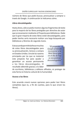 DISEÑO CURRICULAR Y NUEVAS GENERACIONES

número de libros que podrá buscar, previsualizar y comprar a
través de Google. A continuación le indicamos cómo.

Libros descatalogados

Hasta ahora, sólo se podía mostrar algunos fragmentos de texto
para la mayoría de los libros protegidos por derechos de autor
que se escanearon mediante el Proyecto para bibliotecas. Dado
que la gran mayoría de estos libros están descatalogados, para
poder leerlos sería necesario realizar una larga búsqueda por
bibliotecas y librerías de segunda mano.

Este acuerdo permitirá ofrecer muchos         “El proyecto
de estos libros descatalogados para        Google pretende
su previsualización, lectura y compra       incorporar a la
en Estados Unidos. Una de las razones       Web libros que
principales por las que se motorizó         en el día de hoy
este proyecto fue para ayudar a              se encuentran
                                           descatalogados”
garantizar un acceso permanente
a los libros descatalogados. El
resultado obtenido gracias a la labor
de escritores, bibliotecas y editores afiliados, es proteger de
esta forma la historia cultural de la humanidad.

Acceso a los libros

Este acuerdo creará nuevas opciones para poder leer libros
completos (que es, a fin de cuentas, para lo que sirven los
libros).




             Mgter. Lic. José Luis Córica - Lic. Patricia Dinerstein   185
 