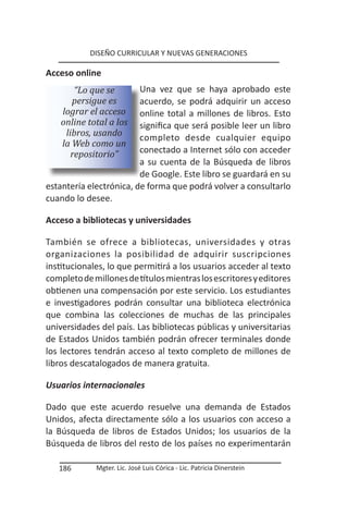 DISEÑO CURRICULAR Y NUEVAS GENERACIONES

Acceso online
        “Lo que se       Una vez que se haya aprobado este
       persigue es       acuerdo, se podrá adquirir un acceso
    lograr el acceso     online total a millones de libros. Esto
    online total a los   significa que será posible leer un libro
     libros, usando      completo desde cualquier equipo
    la Web como un
       repositorio”      conectado a Internet sólo con acceder
                         a su cuenta de la Búsqueda de libros
                         de Google. Este libro se guardará en su
estantería electrónica, de forma que podrá volver a consultarlo
cuando lo desee.

Acceso a bibliotecas y universidades

También se ofrece a bibliotecas, universidades y otras
organizaciones la posibilidad de adquirir suscripciones
institucionales, lo que permitirá a los usuarios acceder al texto
completo de millones de títulos mientras los escritores y editores
obtienen una compensación por este servicio. Los estudiantes
e investigadores podrán consultar una biblioteca electrónica
que combina las colecciones de muchas de las principales
universidades del país. Las bibliotecas públicas y universitarias
de Estados Unidos también podrán ofrecer terminales donde
los lectores tendrán acceso al texto completo de millones de
libros descatalogados de manera gratuita.

Usuarios internacionales

Dado que este acuerdo resuelve una demanda de Estados
Unidos, afecta directamente sólo a los usuarios con acceso a
la Búsqueda de libros de Estados Unidos; los usuarios de la
Búsqueda de libros del resto de los países no experimentarán

   186       Mgter. Lic. José Luis Córica - Lic. Patricia Dinerstein
 
