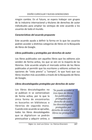 DISEÑO CURRICULAR Y NUEVAS GENERACIONES

ningún cambio. En el futuro, se espera trabajar con grupos
de la industria internacional y titulares de derechos de autor
individuales para ampliar las ventajas de este acuerdo a los
usuarios de todo el mundo.

Características del acuerdo propuesto

Este acuerdo ayuda a definir la forma en la que los usuarios
podrán acceder a distintas categorías de libros en la Búsqueda
de libros de Google.

Libros publicados y protegidos por derechos de autor

Los libros publicados son aquellos libros que los editores aún
venden de forma activa, los que se ven en la mayoría de las
librerías. Este acuerdo amplía el mercado online de los libros
publicados al permitir que los escritores y editores activen las
opciones de “vista previa” y “compra”, lo que hará que sus
libros resulten más accesibles a través de la Búsqueda de libros
de Google.

Libros descatalogados protegidos por derechos de autor

Los libros descatalogados no “Se puede acceder a
se publican ni se comercializan tres tipos de libros:
de forma activa, por lo que la       los publicados y
única forma de encontrarlos           protegidos por
es buscarlos en bibliotecas o       derecho de autor,
                                   los descatalogados
librerías de segunda mano.
                                      protegidos por
Cuando este acuerdo se apruebe, derecho de autor y los
todos los libros descatalogados libros no protegidos”
que se digitalicen se podrán
previsualizar y adquirir online, a

             Mgter. Lic. José Luis Córica - Lic. Patricia Dinerstein   187
 