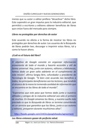 DISEÑO CURRICULAR Y NUEVAS GENERACIONES

menos que su autor o editor prefiera “desactivar” dicho libro.
Esto supondrá un gran impulso para la industria editorial, que
permitirá a escritores y editores obtener beneficios de libros
que creían fuera del mercado para siempre.

Libros no protegidos por derechos de autor

Este acuerdo no afecta a la forma de mostrar los libros no
protegidos por derechos de autor. Los usuarios de la Búsqueda
de libros podrán leer, descargar e imprimir estos libros, tal y
como lo hacen ahora.

¿Cuál es el futuro del libro?

El objetivo de Google consiste en organizar información
proveniente de todo el mundo y hacerla accesible y útil de
forma universal. Hoy, junto con autores, editores y bibliotecas,
hemos dado un gran salto adelante en el cumplimiento de
esta misión”, afirma Sergey Brin, cofundador y presidente de
Tecnología de Google. “Si bien este acuerdo nos beneficia a
todos, los principales beneficiarios son los lectores, que tendrán
al alcance de la mano la tremenda cantidad de información que
se encuentra en los libros de todo el mundo”.

“Esperamos que este paso que hemos dado junto a nuestros
afiliados y amigos de la industria editorial sea sólo el primero
de muchos. En Google amamos los libros, y nuestro sueño más
preciado es que la Búsqueda de libros se termine convirtiendo
en un servicio que garantice que los libros, junto a sus autores
y editores, prosperen durante muchísimos años”.

  http://books.google.com/intl/es/googlebooks/agreement
Los libros entonces gozan de perfecta salud.
   188       Mgter. Lic. José Luis Córica - Lic. Patricia Dinerstein
 