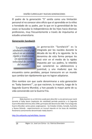 DISEÑO CURRICULAR Y NUEVAS GENERACIONES

El padre de la generación “S” sentía como una limitación
personal el no conocer otro oficio que el aprendido en la niñez
o heredado de su padre, por lo que en la generalidad de los
casos se buscaba la independencia de los hijos hacia diversas
profesiones, muy frecuentemente a través de impulsarlos al
estudio universitario.

Generación Sandwich

   “La generación     La generación “Sandwich” es la
sándwich creció y se  integrada por los nacidos durante la
educó en un sistema   década de los 40 y la siguiente. Se la
rígido y tradicional, denomina de esta forma porque les
  en oposición a la   tocó vivir en el medio de la rigidez
velocidad de cambio   impuesta por sus padres, la rebeldía
     del mundo”
                      que caracterizó su adolescencia y
                      juventud, y una madurez que los
encuentra como perdidos, porque transcurre en un mundo
que cambia tan rápidamente que no logran adaptarse.

Otro nombre con que suele denominarse a esta generación
es “baby boomers”7, ya que nacieron, la mayoría, luego de la
Segunda Guerra Mundial, y han pasado la mayor parte de su
vida conviviendo con la Guerra Fría.


7        Baby boomer es un término usado para describir a una persona que nació
durante el baby boom (explosión de natalidad) período posterior a la Segunda
Guerra Mundial entre los años 1946 y principios del decenio de 1960. Tras la Segunda
Guerra Mundial, varios países anglosajones - los Estados Unidos, Canadá, Australia
y Nueva Zelanda - experimentaron un inusual repunte en las tasas de natalidad,
fenómeno comúnmente denominado «baby boom».

http://es.wikipedia.org/wiki/Baby boomer



    18           Mgter. Lic. José Luis Córica - Lic. Patricia Dinerstein
 