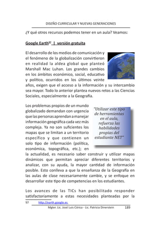 DISEÑO CURRICULAR Y NUEVAS GENERACIONES

¿Y qué otros recursos podemos tener en un aula? Veamos:

Google Earth97 | versión gratuita

El desarrollo de los medios de comunicación y
el fenómeno de la globalización convirtieron
en realidad la aldea global que planteó
Marshall Mac Luhan. Los grandes cambios
en los ámbitos económico, social, educativo
y político, ocurridos en los últimos veinte
años, exigen que el acceso a la información y su intercambio
sea mayor. Todo lo anterior plantea nuevos retos a las Ciencias
Sociales, especialmente a la Geografía.

Los problemas propios de un mundo
globalizado demandan con urgencia “Utilizar este tipo
                                       de herramientas
que las personas aprendan a manejar        en el aula,
información geográfica cada vez más       refuerza las
compleja. Ya no son suficientes los       habilidades
mapas que se limitan a un territorio      propias del
específico y que contienen un          estudiante NET”
solo tipo de información (política,
económica, topográfica, etc.); en
la actualidad, es necesario saber construir y utilizar mapas
dinámicos que permitan apreciar diferentes territorios y
analizar, con su ayuda, la mayor cantidad de información
posible. Esto conlleva a que la enseñanza de la Geografía en
las aulas de clase necesariamente cambie, y se enfoque en
desarrollar este tipo de competencias en los estudiantes.

Los avances de las TICs han posibilitado responder
satisfactoriamente a estas necesidades planteadas por la
97     http://earth.google.es
              Mgter. Lic. José Luis Córica - Lic. Patricia Dinerstein   189
 