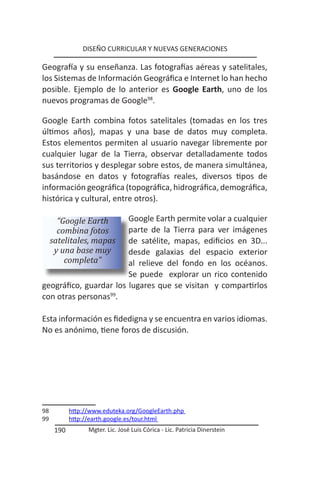 DISEÑO CURRICULAR Y NUEVAS GENERACIONES

Geografía y su enseñanza. Las fotografías aéreas y satelitales,
los Sistemas de Información Geográfica e Internet lo han hecho
posible. Ejemplo de lo anterior es Google Earth, uno de los
nuevos programas de Google98.

Google Earth combina fotos satelitales (tomadas en los tres
últimos años), mapas y una base de datos muy completa.
Estos elementos permiten al usuario navegar libremente por
cualquier lugar de la Tierra, observar detalladamente todos
sus territorios y desplegar sobre estos, de manera simultánea,
basándose en datos y fotografías reales, diversos tipos de
información geográfica (topográfica, hidrográfica, demográfica,
histórica y cultural, entre otros).

       “Google Earth    Google Earth permite volar a cualquier
       combina fotos    parte de la Tierra para ver imágenes
     satelitales, mapas de satélite, mapas, edificios en 3D...
      y una base muy    desde galaxias del espacio exterior
         completa”      al relieve del fondo en los océanos.
                        Se puede explorar un rico contenido
geográfico, guardar los lugares que se visitan y compartirlos
con otras personas99.

Esta información es fidedigna y se encuentra en varios idiomas.
No es anónimo, tiene foros de discusión.




98          http://www.eduteka.org/GoogleEarth.php
99          http://earth.google.es/tour.html
      190         Mgter. Lic. José Luis Córica - Lic. Patricia Dinerstein
 