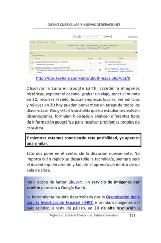 DISEÑO CURRICULAR Y NUEVAS GENERACIONES




     http://bbs.keyhole.com/ubb/ubbthreads.php/Cat/0

Observar la Luna en Google Earth, acceder a imágenes
históricas, explorar el océano, grabar un viaje, tener el mundo
en 3D, recorrer el cielo, buscar empresas locales, ver edificios
y relieves en 3D hoy pueden convertirse en tareas de todos los
días en clase. Google Earth posibilita que los estudiantes realicen
observaciones, formulen hipótesis y analicen diferentes tipos
de información geográfica para resolver problemas propios de
esta área.

Y mientras estamos conociendo esta posibilidad, ya aparece
una similar.

Esto nos pone en el centro de la discusión nuevamente. No
importa cuán rápido se desarrolle la tecnología, siempre será
el docente quién oriente y facilite el aprendizaje dentro de un
aula de clase.

India acaba de lanzar Bhuvan, un servicio de imágenes por
satélite parecido a Google Earth.

La herramienta ha sido desarrollada por la Organización India
para la Investigación Espacial (ISRO) y brindará imágenes del
país asiático, a vista de pájaro, en 3D de alta resolución a
             Mgter. Lic. José Luis Córica - Lic. Patricia Dinerstein   191
 