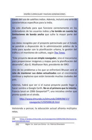 DISEÑO CURRICULAR Y NUEVAS GENERACIONES

través del uso de satélites indios. Además, incluirá una serie de
características específicas para la India.

Ha sido diseñado para que funcione correctamente en los
ordenadores de los usuarios indios y ha tenido en cuenta las
limitaciones de banda ancha que sufre la mayor parte del
país.

Los datos recogidos por el proyecto patrocinado por el Estado
se pondrán a disposición de la administración pública de la
India para ayudar con la planificación urbana, la gestión del
tráfico y el monitoreo de cultivos, según The Times.

“Este proyecto no es un simple navegador, sino el mecanismo
para proporcionar imágenes y mapas para la planificación del
desarrollo”, dijo G. Madhavan Nair, presidente de ISRO.

Uno de los problemas a los que se enfrentará Bhuvan será el
reto de mantener sus datos actualizados con el crecimiento
continuo y explosivo que están teniendo muchas ciudades del
país.

Además, habrá que ver si el nuevo proyecto puede llegar a
hacer sombra a Google Earth. No es el primero que lo intenta.
Francia lanzó en 2006 Geoportail100, una iniciativa similar que
pronto quedó en el olvido.
            http://www.elmundo.es/elmundo/2009/08/17/
                     navegante/1250500618.html

Volviendo a pensar, la educación actual afronta múltiples
retos.

100     h t t p : / / w w w. e l m u n d o . e s / n a v e g a n t e / 2 0 0 6 / 0 6 / 2 6 / e s o c i e -
dad/1151305245.html
     192             Mgter. Lic. José Luis Córica - Lic. Patricia Dinerstein
 