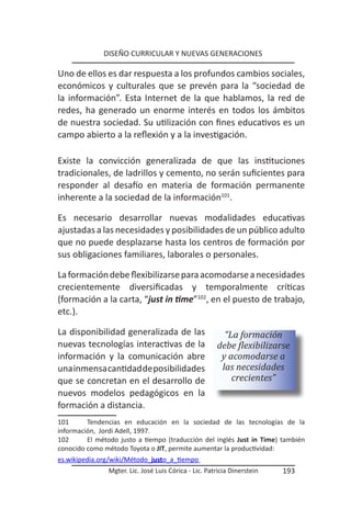 DISEÑO CURRICULAR Y NUEVAS GENERACIONES

Uno de ellos es dar respuesta a los profundos cambios sociales,
económicos y culturales que se prevén para la “sociedad de
la información”. Esta Internet de la que hablamos, la red de
redes, ha generado un enorme interés en todos los ámbitos
de nuestra sociedad. Su utilización con fines educativos es un
campo abierto a la reflexión y a la investigación.

Existe la convicción generalizada de que las instituciones
tradicionales, de ladrillos y cemento, no serán suficientes para
responder al desafío en materia de formación permanente
inherente a la sociedad de la información101.

Es necesario desarrollar nuevas modalidades educativas
ajustadas a las necesidades y posibilidades de un público adulto
que no puede desplazarse hasta los centros de formación por
sus obligaciones familiares, laborales o personales.

La formación debe flexibilizarse para acomodarse a necesidades
crecientemente diversificadas y temporalmente críticas
(formación a la carta, “just in time”102, en el puesto de trabajo,
etc.).

La disponibilidad generalizada de las                    “La formación
nuevas tecnologías interactivas de la                  debe flexibilizarse
información y la comunicación abre                      y acomodarse a
una inmensa cantidad de posibilidades                   las necesidades
que se concretan en el desarrollo de                       crecientes”
nuevos modelos pedagógicos en la
formación a distancia.
101      Tendencias en educación en la sociedad de las tecnologías de la
información, Jordi Adell, 1997.
102      El método justo a tiempo (traducción del inglés Just in Time) también
conocido como método Toyota o JIT, permite aumentar la productividad:
es.wikipedia.org/wiki/Método_justo_a_tiempo
                Mgter. Lic. José Luis Córica - Lic. Patricia Dinerstein   193
 