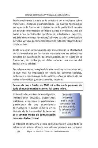 DISEÑO CURRICULAR Y NUEVAS GENERACIONES

Tradicionalmente basada en la actividad del estudiante sobre
materiales impresos estandarizados, las nuevas tecnologías
enriquecen la formación a distancia con la posibilidad no sólo
de difundir información de modo barato y eficiente, sino de
dotar a los participantes (profesores, estudiantes, expertos,
etc.) de herramientas hardware/software para la comunicación
personal y grupal que refuercen la acción tutorial y el aprendizaje
colaborativo.

Existe una gran preocupación por incrementar la efectividad
de las inversiones en formación manteniendo los estándares
actuales de cualificación. La preocupación por el costo de la
formación, sin embargo, no debe suponer una merma del
énfasis en su calidad.

Entre las nuevas tecnologías de la información y la comunicación,
la que más ha impactado en todos los sectores sociales,
culturales y económicos en los últimos años ha sido la de las
redes informáticas y, especialmente, Internet.

Se calcula que a finales de 2009 mil millones de personas de
todo el mundo usarán Internet. Tal como lo lee.

Universidades, centros de investigación,                  “Internet
instituciones privadas, organismos                        encarna
públicos, empresas y particulares                       una utopía
participan de una experiencia                          comunicativa
tecnológica y social inédita en la                    en la que toda
                                                      la información
historia de la humanidad: la Internet                     está ahí”
es el primer medio de comunicación
de masas bidireccional.

La Internet encarna una utopía comunicativa en la que toda la
información está al alcance de cualquier persona en cualquier
   194       Mgter. Lic. José Luis Córica - Lic. Patricia Dinerstein
 