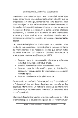 DISEÑO CURRICULAR Y NUEVAS GENERACIONES

momento y en cualquier lugar, una comunidad virtual que
puede comunicarse sin, prácticamente, otra limitación que su
imaginación. Sin embargo, la Internet real se ha desarrollado al
nivel actual gracias a las expectativas de beneficios económicos
de muchos de los participantes en el juego: un enorme y nuevo
mercado de bienes y servicios. Pero junto a dichos intereses
económicos, la Internet es el escenario de otras actividades:
informar y prestar servicios a los ciudadanos, difundir ideas y
pensamientos, comunicar con otras personas y, evidentemente,
educar.
Una manera de explicar las posibilidades de la Internet como
medio de comunicación es conceptualizarla como un conjunto
de “herramientas” y de “espacios” en los que comunidades
de seres humanos con intereses comunes interactúan e
intercambian información (December, 1995):

  •   Espacios para la comunicación síncrona y asíncrona
      individuo-individuo o individuo-grupo.
  •   Espacios para la interacción y la actividad social.
  •   Espacios para la información, para la distribución,
      búsqueda y recuperación de información en cualquier
      formato digital.
  •   Espacios para la educación y la formación.

Es necesario no confundir "información" con "conocimiento"
o "educación". Los objetivos educativos van más allá de los
objetivos informativos: un noticiario televisivo es informativo
(más o menos, o de una manera "mediada", si se quiere), pero
no es "educativo".

Muchos de los planteamientos actuales en el uso de las redes
informáticas para la educación no pasan de ser "informativos"

             Mgter. Lic. José Luis Córica - Lic. Patricia Dinerstein   195
 