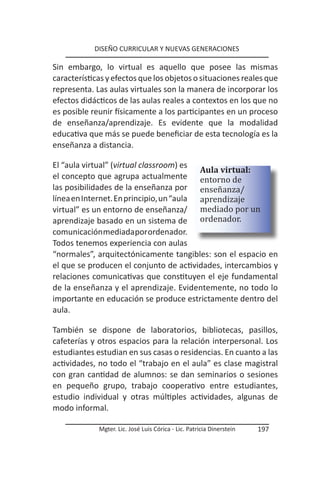 DISEÑO CURRICULAR Y NUEVAS GENERACIONES

Sin embargo, lo virtual es aquello que posee las mismas
características y efectos que los objetos o situaciones reales que
representa. Las aulas virtuales son la manera de incorporar los
efectos didácticos de las aulas reales a contextos en los que no
es posible reunir físicamente a los participantes en un proceso
de enseñanza/aprendizaje. Es evidente que la modalidad
educativa que más se puede beneficiar de esta tecnología es la
enseñanza a distancia.


el concepto que agrupa actualmente entorno de
El “aula virtual” (virtual classroom) es
                                          Aula virtual:
las posibilidades de la enseñanza por enseñanza/
línea en Internet. En principio, un “aula aprendizaje
virtual” es un entorno de enseñanza/ mediado por un
aprendizaje basado en un sistema de ordenador.
comunicación mediada por ordenador.
Todos tenemos experiencia con aulas
“normales”, arquitectónicamente tangibles: son el espacio en
el que se producen el conjunto de actividades, intercambios y
relaciones comunicativas que constituyen el eje fundamental
de la enseñanza y el aprendizaje. Evidentemente, no todo lo
importante en educación se produce estrictamente dentro del
aula.

También se dispone de laboratorios, bibliotecas, pasillos,
cafeterías y otros espacios para la relación interpersonal. Los
estudiantes estudian en sus casas o residencias. En cuanto a las
actividades, no todo el “trabajo en el aula” es clase magistral
con gran cantidad de alumnos: se dan seminarios o sesiones
en pequeño grupo, trabajo cooperativo entre estudiantes,
estudio individual y otras múltiples actividades, algunas de
modo informal.

             Mgter. Lic. José Luis Córica - Lic. Patricia Dinerstein   197
 